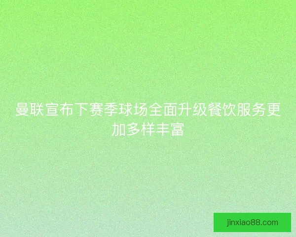 曼联宣布下赛季球场全面升级餐饮服务更加多样丰富