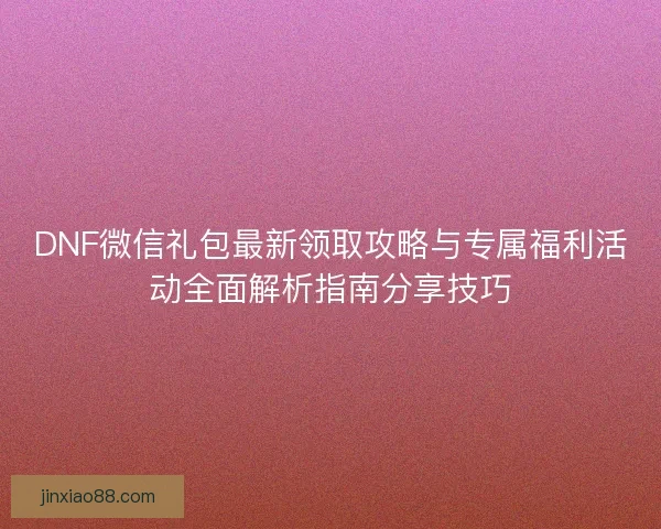 DNF微信礼包最新领取攻略与专属福利活动全面解析指南分享技巧