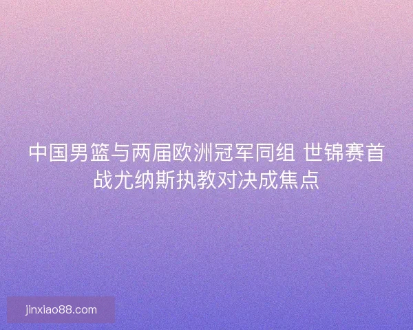 中国男篮与两届欧洲冠军同组 世锦赛首战尤纳斯执教对决成焦点