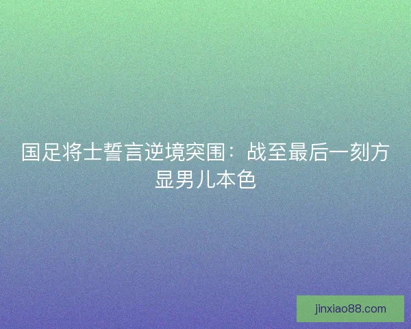 国足将士誓言逆境突围：战至最后一刻方显男儿本色